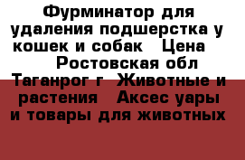 Фурминатор для удаления подшерстка у кошек и собак › Цена ­ 490 - Ростовская обл., Таганрог г. Животные и растения » Аксесcуары и товары для животных   